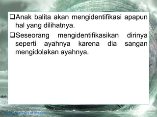 Anak balita akan mengidentifikasi apapun
hal yang dilihatnya.
Seseorang mengidentifikasikan dirinya
seperti ayahnya karena dia sangan
mengidolakan ayahnya.
State University of Medan
 