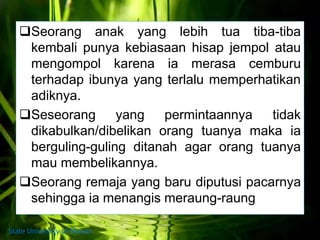 Seorang anak yang lebih tua tiba-tiba
kembali punya kebiasaan hisap jempol atau
mengompol karena ia merasa cemburu
terhadap ibunya yang terlalu memperhatikan
adiknya.
Seseorang yang permintaannya tidak
dikabulkan/dibelikan orang tuanya maka ia
berguling-guling ditanah agar orang tuanya
mau membelikannya.
Seorang remaja yang baru diputusi pacarnya
sehingga ia menangis meraung-raung
State University of Medan
 