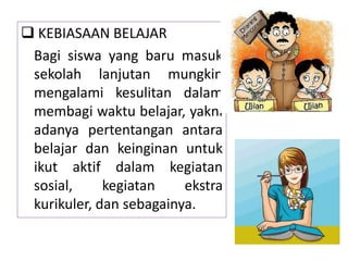  KEBIASAAN BELAJAR
Bagi siswa yang baru masuk
sekolah lanjutan mungkin
mengalami kesulitan dalam
membagi waktu belajar, yakni
adanya pertentangan antara
belajar dan keinginan untuk
ikut aktif dalam kegiatan
sosial, kegiatan ekstra
kurikuler, dan sebagainya.
 