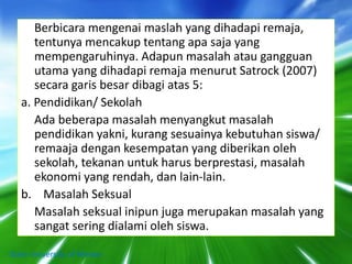 Berbicara mengenai maslah yang dihadapi remaja,
tentunya mencakup tentang apa saja yang
mempengaruhinya. Adapun masalah atau gangguan
utama yang dihadapi remaja menurut Satrock (2007)
secara garis besar dibagi atas 5:
a. Pendidikan/ Sekolah
Ada beberapa masalah menyangkut masalah
pendidikan yakni, kurang sesuainya kebutuhan siswa/
remaaja dengan kesempatan yang diberikan oleh
sekolah, tekanan untuk harus berprestasi, masalah
ekonomi yang rendah, dan lain-lain.
b. Masalah Seksual
Masalah seksual inipun juga merupakan masalah yang
sangat sering dialami oleh siswa.
State University of Medan
 