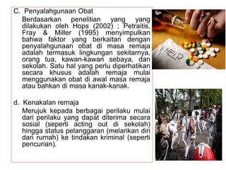 C. Penyalahgunaan Obat
Berdasarkan penelitian yang yang
dilakukan oleh Hops (2002) ; Petraitis,
Fray & Miller (1995) menyimpulkan
bahwa faktor yang berkaitan dengan
penyalahgunaan obat di masa remaja
adalah termasuk lingkungan sekitarnya,
orang tua, kawan-kawan sebaya, dan
sekolah. Satu hal yang perlu diperhatikan
secara khusus adalah remaja mulai
menggunakan obat di awal masa remaja
atau bahkan di masa kanak-kanak.
d. Kenakalan remaja
Merujuk kepada berbagai perilaku mulai
dari perilaku yang dapat diterima secara
sosial (seperti acting out di sekolah)
hingga status pelanggaran (melarikan diri
dari rumah) ke tindakan kriminal (seperti
pencurian).
 