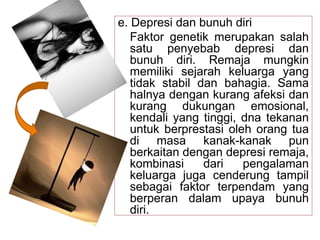 e. Depresi dan bunuh diri
Faktor genetik merupakan salah
satu penyebab depresi dan
bunuh diri. Remaja mungkin
memiliki sejarah keluarga yang
tidak stabil dan bahagia. Sama
halnya dengan kurang afeksi dan
kurang dukungan emosional,
kendali yang tinggi, dna tekanan
untuk berprestasi oleh orang tua
di masa kanak-kanak pun
berkaitan dengan depresi remaja,
kombinasi dari pengalaman
keluarga juga cenderung tampil
sebagai faktor terpendam yang
berperan dalam upaya bunuh
diri.
 