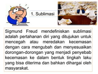 1. Sublimasi
Sigmund Freud mendefiniskan sublimasi
adalah pertahanan diri yang ditujukan untuk
mencegah atau meredakan kecemasan
dengan cara mengubah dan menyesuaikan
dorongan-dorongan yang menjadi penyebab
kecemasan ke dalam bentuk tingkah laku
yang bisa diterima dan bahkan dihargai oleh
masyarakat.
 