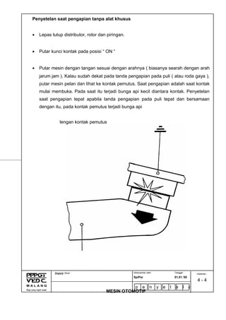 Penyetelan saat pengapian tanpa alat khusus
• Lepas tutup distributor, rotor dan piringan.
• Putar kunci kontak pada posisi “ ON “
• Putar mesin dengan tangan sesuai dengan arahnya ( biasanya searah dengan arah
jarum jam ). Kalau sudah dekat pada tanda pengapian pada puli ( atau roda gaya ),
putar mesin pelan dan lihat ke kontak pemutus. Saat pengapian adalah saat kontak
mulai membuka. Pada saat itu terjadi bunga api kecil diantara kontak. Penyetelan
saat pengapian tepat apabila tanda pengapian pada puli tepat dan bersamaan
dengan itu, pada kontak pemutus terjadi bunga api
lengan kontak pemutus
Dikeluarkan oleh : Tanggal :
Sp/Par 01.01.’00
Program Studi :
MESIN OTOMOTIF
N a m a : Halaman :
4 - 4
p e n y e t e l a
n t a n p a l a
 