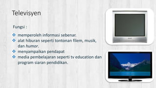 Fungsi :
 memperoleh informasi sebenar.
 alat hiburan seperti tontonan filem, musik,
dan humor.
 menyampaikan pendapat
 media pembelajaran seperti tv education dan
program siaran pendidikan.
Televisyen
 