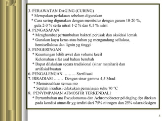 3. PERAWATAN DAGING (CURING)
* Merupakan perlakuan sebelum digunakan
* Cara sering digunakan dengan membalur dengan garam 10-20 %,
gula 2-3 % serta nitrat 1-2 % dan 0,1 % nitrit
4. PENGASAPAN
* Menghambat pertumbuhan bakteri perusak dan oksidasi lemak
* Gunakan kayu keras atau bahan yg mengandung sellulosa,
hemisellulosa dan lignin yg tinggi
5. PENGERINGAN
* Keuntungan lebih awet dan volume kecil
Kelemahan sifat asal bahan berubah
* Dapat dilakukan secara tradisional (sinar matahari) dan
artifisial/buatan
6. PENGALENGAN ……… Sterilisasi
7. IRRADIASI ……. Dengan sinar gamma 4,5 Mrad
* Memusnahkan semua mo
* Setelah irradiasi dilakukan pemanasan suhu 70 °C
8. PENYIMPANAN ATMOSFIR TERKENDALI
* Pertumbuhan mo Pseudomonas dan Achromobacter pd daging dpt ditekan
pada kondisi atmosfir yg terdiri dari 75% nitrogen dan 25% udara/oksigen
5

 