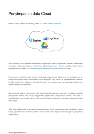 Penyimpanan data Cloud
Posted by Agus Siahaan on Saturday, March 22, 2014 in Android, Komputer
Pada postingan kali ini saya akan share tentang penyimpanan data cloud yang saya gunakan. Sebelum kita
membahas tentang penyimpanan virtual cloud ada baiknya teman - teman membaca artikel sejarah
penyimpanan data berikut http://slametriyanto.net/sejarah-penyimpanan-data-data-storage/
Penyimpanan data cloud adalah sebuah teknologi penyimpanan data digital yang memanfaatkan adanya
server virtual sebagai media penyimpanan. Pada penyimpan yang umum kita gunakan seperti Flashdisk,
harddisk portable dan sebagainya kita akan kerepotan bila tertinggal atau hilang (apalagi disaat penting
seperti meeting atau persentasi).
Namun dengan adanya penyimpanan data virtual/cloud kita tidak perlu repot-repot membawa perangkat
penyimpanan tersebut kita cukup menggunakan gadget (saya menggunakan android) lalu login ke
website/aplikasi cloud tersebut dan kita bisa mengambil data yang diperlukan (tentu kita harus sudah upload
sebelumnya).
Tidak perlu panjang lebar untuk sejarah dan pembahasan tentang penyimpanan data virtual/cloud karena
banyak yang telah menulis tentang artikel tersebut. Berikut saya bagikan beberapa aplikasi yang sering
saya gunakan :
www.agussiahaan.com
 