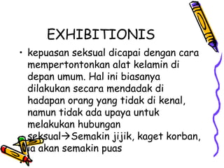 EXHIBITIONIS
• kepuasan seksual dicapai dengan cara
mempertontonkan alat kelamin di
depan umum. Hal ini biasanya
dilakukan secara mendadak di
hadapan orang yang tidak di kenal,
namun tidak ada upaya untuk
melakukan hubungan
seksualSemakin jijik, kaget korban,
ia akan semakin puas
• .
 