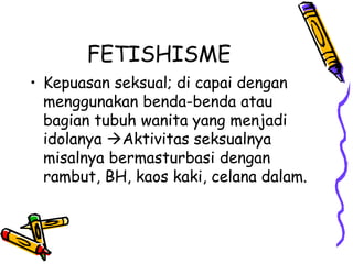 FETISHISME
• Kepuasan seksual; di capai dengan
menggunakan benda-benda atau
bagian tubuh wanita yang menjadi
idolanya Aktivitas seksualnya
misalnya bermasturbasi dengan
rambut, BH, kaos kaki, celana dalam.
 