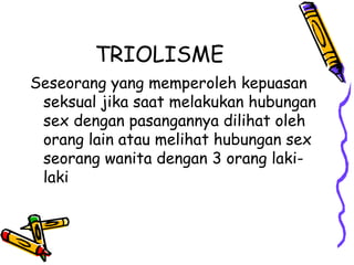 TRIOLISME
Seseorang yang memperoleh kepuasan
seksual jika saat melakukan hubungan
sex dengan pasangannya dilihat oleh
orang lain atau melihat hubungan sex
seorang wanita dengan 3 orang laki-
laki
 