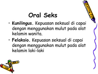 Oral Seks
• Kunilingus. Kepuasan seksual di capai
dengan menggunakan mulut pada alat
kelamin wanita.
• Felaksio. Kepuasan seksual di capai
dengan menggunakan mulut pada alat
kelamin laki-laki
 