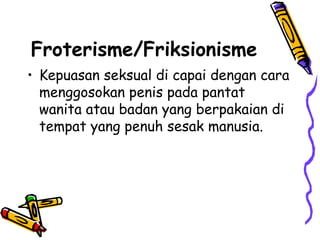 Froterisme/Friksionisme
• Kepuasan seksual di capai dengan cara
menggosokan penis pada pantat
wanita atau badan yang berpakaian di
tempat yang penuh sesak manusia.
 