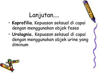 Lanjutan....
• Koprofilia. Kepuasan seksual di capai
dengan menggunakan objek feses
• Urolagnia. Kepuasan seksual di capai
dengan menggunakan objek urine yang
diminum
 