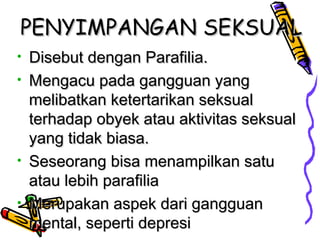 PENYIMPANGANPENYIMPANGAN SEKSUALSEKSUAL
• Disebut dengan Parafilia.Disebut dengan Parafilia.
• Mengacu pada gangguan yangMengacu pada gangguan yang
melibatkan ketertarikan seksualmelibatkan ketertarikan seksual
terhadap obyek atau aktivitas seksualterhadap obyek atau aktivitas seksual
yang tidak biasa.yang tidak biasa.
• Seseorang bisa menampilkan satuSeseorang bisa menampilkan satu
atau lebih parafiliaatau lebih parafilia
• Merupakan aspek dari gangguanMerupakan aspek dari gangguan
mental, seperti depresimental, seperti depresi
 