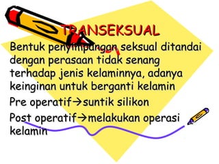 TRANSEKSUALTRANSEKSUAL
Bentuk penyimpangan seksual ditandaiBentuk penyimpangan seksual ditandai
dengan perasaan tidak senangdengan perasaan tidak senang
terhadap jenis kelaminnya, adanyaterhadap jenis kelaminnya, adanya
keinginan untuk berganti kelaminkeinginan untuk berganti kelamin
Pre operatifPre operatifsuntiksuntik silikonsilikon
Post operatifPost operatifmelakukan operasimelakukan operasi
kelaminkelamin
 