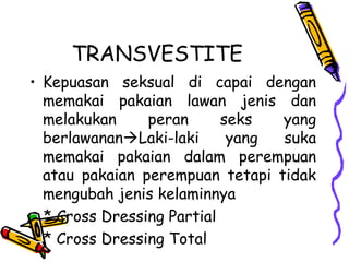 TRANSVESTITE
• Kepuasan seksual di capai dengan
memakai pakaian lawan jenis dan
melakukan peran seks yang
berlawananLaki-laki yang suka
memakai pakaian dalam perempuan
atau pakaian perempuan tetapi tidak
mengubah jenis kelaminnya
* Cross Dressing Partial
* Cross Dressing Total
 