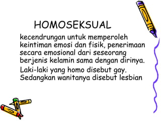 HOMOSEKSUAL
kecendrungan untuk memperoleh
keintiman emosi dan fisik, penerimaan
secara emosional dari seseorang
berjenis kelamin sama dengan dirinya.
Laki-laki yang homo disebut gay.
Sedangkan wanitanya disebut lesbian
 