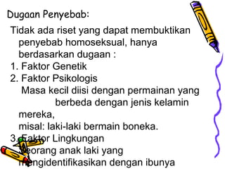 Dugaan Penyebab:
Tidak ada riset yang dapat membuktikan
penyebab homoseksual, hanya
berdasarkan dugaan :
1. Faktor Genetik
2. Faktor Psikologis
Masa kecil diisi dengan permainan yang
berbeda dengan jenis kelamin
mereka,
misal: laki-laki bermain boneka.
3. Faktor Lingkungan
Seorang anak laki yang
mengidentifikasikan dengan ibunya
 