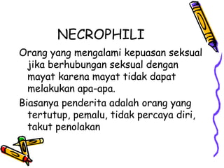 NECROPHILI
Orang yang mengalami kepuasan seksual
jika berhubungan seksual dengan
mayat karena mayat tidak dapat
melakukan apa-apa.
Biasanya penderita adalah orang yang
tertutup, pemalu, tidak percaya diri,
takut penolakan
 