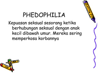 PHEDOPHILIA
Kepuasan seksual sesorang ketika
berhubungan seksual dengan anak
kecil dibawah umur. Mereka sering
memperkosa korbannya
 