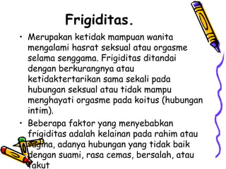 Frigiditas.
• Merupakan ketidak mampuan wanita
mengalami hasrat seksual atau orgasme
selama senggama. Frigiditas ditandai
dengan berkurangnya atau
ketidaktertarikan sama sekali pada
hubungan seksual atau tidak mampu
menghayati orgasme pada koitus (hubungan
intim).
• Beberapa faktor yang menyebabkan
frigiditas adalah kelainan pada rahim atau
vagina, adanya hubungan yang tidak baik
dengan suami, rasa cemas, bersalah, atau
takut
 