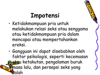 Impotensi
• Ketidakmampuan pria untuk
melakukan relasi seks atau senggama
atau ketidakmampuan pria dalam
mencapai atau mempertahankan
ereksi.
• Gangguan ini dapat disebabkan oleh
faktor psikologis, seperti kecemasan
atau ketakutan, pengalaman buruk
masa lalu, dan persepsi seks yang
salah
 