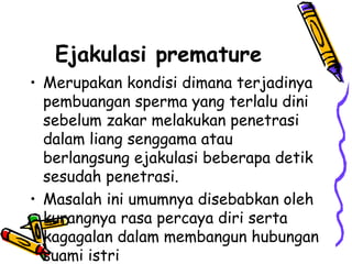 Ejakulasi premature
• Merupakan kondisi dimana terjadinya
pembuangan sperma yang terlalu dini
sebelum zakar melakukan penetrasi
dalam liang senggama atau
berlangsung ejakulasi beberapa detik
sesudah penetrasi.
• Masalah ini umumnya disebabkan oleh
kurangnya rasa percaya diri serta
kagagalan dalam membangun hubungan
suami istri
 