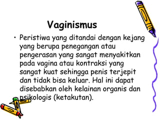 Vaginismus
• Peristiwa yang ditandai dengan kejang
yang berupa penegangan atau
pengerasan yang sangat menyakitkan
pada vagina atau kontraksi yang
sangat kuat sehingga penis terjepit
dan tidak bisa keluar. Hal ini dapat
disebabkan oleh kelainan organis dan
psikologis (ketakutan).
 