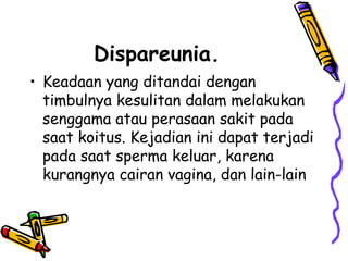 Dispareunia.
• Keadaan yang ditandai dengan
timbulnya kesulitan dalam melakukan
senggama atau perasaan sakit pada
saat koitus. Kejadian ini dapat terjadi
pada saat sperma keluar, karena
kurangnya cairan vagina, dan lain-lain
 