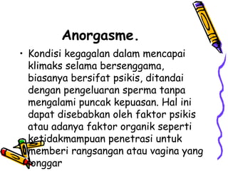 Anorgasme.
• Kondisi kegagalan dalam mencapai
klimaks selama bersenggama,
biasanya bersifat psikis, ditandai
dengan pengeluaran sperma tanpa
mengalami puncak kepuasan. Hal ini
dapat disebabkan oleh faktor psikis
atau adanya faktor organik seperti
ketidakmampuan penetrasi untuk
memberi rangsangan atau vagina yang
longgar
 