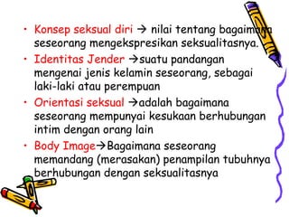 • Konsep seksual diri  nilai tentang bagaimana
seseorang mengekspresikan seksualitasnya.
• Identitas Jender suatu pandangan
mengenai jenis kelamin seseorang, sebagai
laki-laki atau perempuan
• Orientasi seksual adalah bagaimana
seseorang mempunyai kesukaan berhubungan
intim dengan orang lain
• Body ImageBagaimana seseorang
memandang (merasakan) penampilan tubuhnya
berhubungan dengan seksualitasnya
 