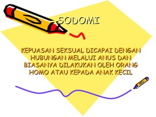 SODOMISODOMI
KEPUASANKEPUASAN SEKSUALSEKSUAL DICAPAI DENGANDICAPAI DENGAN
HUBUNGANHUBUNGAN MELALUI ANUS DANMELALUI ANUS DAN
BIASANYA DILAKUKAN OLEH ORANGBIASANYA DILAKUKAN OLEH ORANG
HOMO ATAU KEPADA ANAK KECILHOMO ATAU KEPADA ANAK KECIL
 