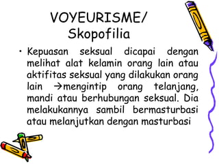 VOYEURISME/
Skopofilia
• Kepuasan seksual dicapai dengan
melihat alat kelamin orang lain atau
aktifitas seksual yang dilakukan orang
lain mengintip orang telanjang,
mandi atau berhubungan seksual. Dia
melakukannya sambil bermasturbasi
atau melanjutkan dengan masturbasi
 