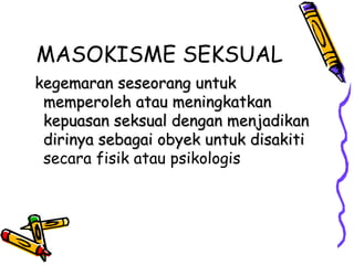 MASOKISME SEKSUAL
kegemaran seseorang untukkegemaran seseorang untuk
memperoleh atau meningkatkanmemperoleh atau meningkatkan
kepuasan seksual dengan menjadikankepuasan seksual dengan menjadikan
dirinya sebagai obyek untuk disakitidirinya sebagai obyek untuk disakiti
secara fisik atau psikologis
 