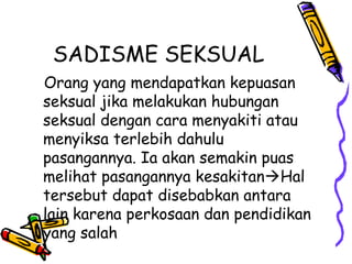 SADISME SEKSUAL
Orang yang mendapatkan kepuasan
seksual jika melakukan hubungan
seksual dengan cara menyakiti atau
menyiksa terlebih dahulu
pasangannya. Ia akan semakin puas
melihat pasangannya kesakitanHal
tersebut dapat disebabkan antara
lain karena perkosaan dan pendidikan
yang salah
 