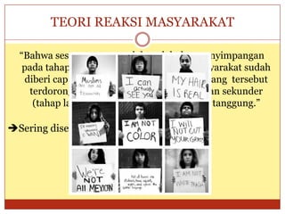 TEORI REAKSI MASYARAKAT
“Bahwa seseorang yang telah melakukan penyimpangan
pada tahap primer (pertama) lalu oleh masyarakat sudah
diberi cap sebagai penyimpangan, maka orang tersebut
terdorong untuk melakukan penyimpangan sekunder
(tahap lanjutan) dengan alasan kepalang tanggung.”
Sering disebut labelling theory.
 