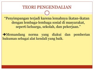 TEORI PENGENDALIAN
“Penyimpangan terjadi karena lemahnya ikatan-ikatan
dengan lembaga-lembaga sosial di masyarakat,
seperti keluarga, sekolah, dan pekerjaan.”
Memandang norma yang diakui dan pemberian
hukuman sebagai alat kendali yang baik.
 