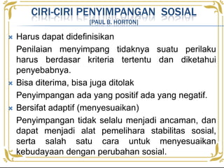 CIRI-CIRI PENYIMPANGAN SOSIAL
[PAUL B. HORTON]
 Harus dapat didefinisikan
Penilaian menyimpang tidaknya suatu perilaku
harus berdasar kriteria tertentu dan diketahui
penyebabnya.
 Bisa diterima, bisa juga ditolak
Penyimpangan ada yang positif ada yang negatif.
 Bersifat adaptif (menyesuaikan)
Penyimpangan tidak selalu menjadi ancaman, dan
dapat menjadi alat pemelihara stabilitas sosial,
serta salah satu cara untuk menyesuaikan
kebudayaan dengan perubahan sosial.
 