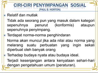  Relatif dan mutlak
Tidak ada seorang pun yang masuk dalam kategori
sepenuhnya penurut (konformis) ataupun
sepenuhnya penyimpang.
 Terdapat norma-norma penghindaran
Norma akan muncul jika ada nilai atau norma yang
melarang suatu perbuatan yang ingin sekali
diperbuat oleh banyak orang
 Terhadap budaya nyata atau budaya ideal.
Terjadi kesenjangan antara kenyataan sehari-hari
dengan pengetahuan umum (peraturan).
CIRI-CIRI PENYIMPANGAN SOSIAL
[PAUL B. HORTON]
 
