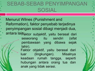 SEBAB-SEBAB PENYIMPANGAN
SOSIAL
Menurut Wilnes (Punishment and
Reformation), faktor penyebab terjadinya
penyimpangan sosial dibagi menjadi dua,
antara lain:Faktor subjektif, yaitu berasal dari
seseorang itu sendiri (sifat
pembawaan yang dibawa sejak
lahir).
Faktor objektif, yaitu berasal dari
luar (lingkungan). Misalnya
keadaan rumah tangga, seperti
hubungan antara orang tua dan
anak yang tidak serasi.
 