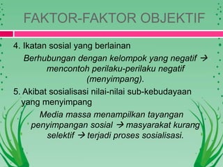 FAKTOR-FAKTOR OBJEKTIF
4. Ikatan sosial yang berlainan
Berhubungan dengan kelompok yang negatif 
mencontoh perilaku-perilaku negatif
(menyimpang).
5. Akibat sosialisasi nilai-nilai sub-kebudayaan
yang menyimpang
Media massa menampilkan tayangan
penyimpangan sosial  masyarakat kurang
selektif  terjadi proses sosialisasi.
 