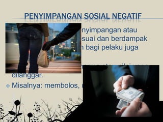PENYIMPANGAN SOSIAL NEGATIF
 Merupakan bentuk penyimpangan atau
perilaku yang tidak sesuai dan berdampak
buruk serta merugikan bagi pelaku juga
masyarakat.
 Bobotnya dilihat dari norma atau nilai yang
dilanggar.
 Misalnya: membolos, mencuri, korupsi, dsb.
 