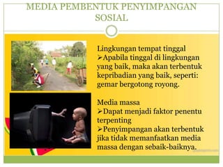 MEDIA PEMBENTUK PENYIMPANGAN
SOSIAL
Lingkungan tempat tinggal
Apabila tinggal di lingkungan
yang baik, maka akan terbentuk
kepribadian yang baik, seperti:
gemar bergotong royong.
Media massa
Dapat menjadi faktor penentu
terpenting
Penyimpangan akan terbentuk
jika tidak memanfaatkan media
massa dengan sebaik-baiknya.
 