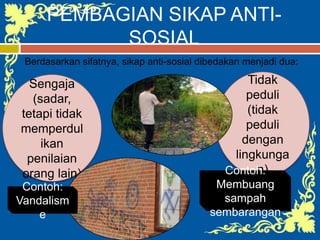 PEMBAGIAN SIKAP ANTI-
SOSIAL
Berdasarkan sifatnya, sikap anti-sosial dibedakan menjadi dua:
Sengaja
(sadar,
tetapi tidak
memperdul
ikan
penilaian
orang lain)
Tidak
peduli
(tidak
peduli
dengan
lingkunga
n)
Contoh:
Vandalism
e
Contoh:
Membuang
sampah
sembarangan
 