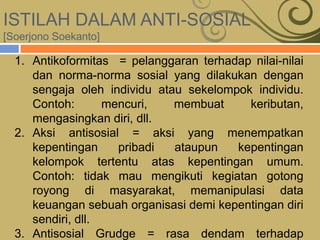 ISTILAH DALAM ANTI-SOSIAL
[Soerjono Soekanto]
1. Antikoformitas = pelanggaran terhadap nilai-nilai
dan norma-norma sosial yang dilakukan dengan
sengaja oleh individu atau sekelompok individu.
Contoh: mencuri, membuat keributan,
mengasingkan diri, dll.
2. Aksi antisosial = aksi yang menempatkan
kepentingan pribadi ataupun kepentingan
kelompok tertentu atas kepentingan umum.
Contoh: tidak mau mengikuti kegiatan gotong
royong di masyarakat, memanipulasi data
keuangan sebuah organisasi demi kepentingan diri
sendiri, dll.
3. Antisosial Grudge = rasa dendam terhadap
 