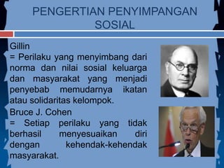 PENGERTIAN PENYIMPANGAN
SOSIAL
Gillin
= Perilaku yang menyimbang dari
norma dan nilai sosial keluarga
dan masyarakat yang menjadi
penyebab memudarnya ikatan
atau solidaritas kelompok.
Bruce J. Cohen
= Setiap perilaku yang tidak
berhasil menyesuaikan diri
dengan kehendak-kehendak
masyarakat.
 