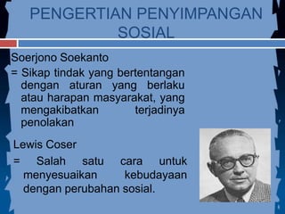 PENGERTIAN PENYIMPANGAN
SOSIAL
Soerjono Soekanto
= Sikap tindak yang bertentangan
dengan aturan yang berlaku
atau harapan masyarakat, yang
mengakibatkan terjadinya
penolakan
Lewis Coser
= Salah satu cara untuk
menyesuaikan kebudayaan
dengan perubahan sosial.
 