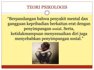 TEORI PSIKOLOGIS
“Berpandangan bahwa penyakit mental dan
gangguan kepribadian berkaitan erat dengan
penyimpangan sosial. Serta,
ketidakmampuan menyesuaikan diri juga
menyebabkan penyimpangan sosial.”
 