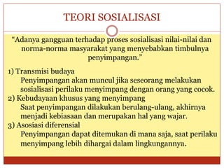 TEORI SOSIALISASI
“Adanya gangguan terhadap proses sosialisasi nilai-nilai dan
norma-norma masyarakat yang menyebabkan timbulnya
penyimpangan.”
1) Transmisi budaya
Penyimpangan akan muncul jika seseorang melakukan
sosialisasi perilaku menyimpang dengan orang yang cocok.
2) Kebudayaan khusus yang menyimpang
Saat penyimpangan dilakukan berulang-ulang, akhirnya
menjadi kebiasaan dan merupakan hal yang wajar.
3) Asosiasi diferensial
Penyimpangan dapat ditemukan di mana saja, saat perilaku
menyimpang lebih dihargai dalam lingkungannya.
 