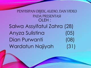 PENYISIPAN OBJEK, AUDIO, DAN VIDEO 
PADA PRESENTASI 
OLEH : 
Salwa Assyifatul Zahra (28) 
Anyza Sulistina (05) 
Dian Purwanti (08) 
Wardatun Najiyah (31) 
 
